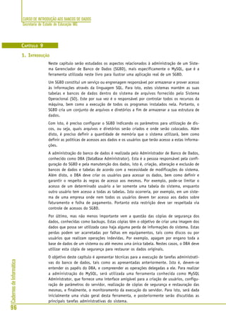 CURSO DE INTRODUÇÃO AOS BANCOS DE DADOS
Secretaria de Estado de Educação MG
96
CadernosdeInformática
CAPÍTULO 9
1. INTRODUÇÃO
Neste capítulo serão estudados os aspectos relacionados à administração de um Siste-
ma Gerenciador de Banco de Dados (SGBD), mais especificamente o MySQL, que é a
ferramenta utilizada neste livro para ilustrar uma aplicação real de um SGBD.
Um SGBD constitui um serviço ou engrenagem responsável por armazenar e prover acesso
às informações através da linguagem SQL. Para isto, estes sistemas mantêm as suas
tabelas e bancos de dados dentro do sistema de arquivos fornecido pelo Sistema
Operacional (SO). Este por sua vez é o responsável por controlar todos os recursos da
máquina, bem como a execução de todos os programas instalados nela. Portanto, o
SGBD cria um conjunto de arquivos e diretórios a fim de armazenar a sua estrutura de
dados.
Com isto, é preciso configurar o SGBD indicando os parâmetros para utilização de dis-
cos, ou seja, quais arquivos e diretórios serão criados e onde serão colocados. Além
disto, é preciso definir a quantidade de memória que o sistema utilizará, bem como
definir as políticas de acessos aos dados e os usuários que terão acesso a estas informa-
ções.
A administração do banco de dados é realizada pelo Administrador de Banco de Dados,
conhecido como DBA (DataBase Administrator). Esta é a pessoa responsável pela confi-
guração do SGBD e pela manutenção dos dados, isto é, criação, alteração e exclusão de
bancos de dados e tabelas de acordo com a necessidade de modificações do sistema.
Além disto, o DBA deve criar os usuários para acessar os dados, bem como definir e
garantir o respeito às regras de acesso aos mesmos. Por exemplo, pode-se limitar o
acesso de um determinado usuário a ler somente uma tabela do sistema, enquanto
outro usuário tem acesso a todas as tabelas. Isto ocorreria, por exemplo, em um siste-
ma de uma empresa onde nem todos os usuários devem ter acesso aos dados sobre
faturamento e folha de pagamento. Portanto esta restrição deve ser respeitada via
controle de acessos do SGBD.
Por último, mas não menos importante vem a questão das cópias de segurança dos
dados, conhecidas como backups. Estas cópias têm o objetivo de criar uma imagem dos
dados que possa ser utilizada caso haja alguma perda de informações do sistema. Estas
perdas podem ser acarretadas por falhas em equipamentos, tais como discos ou por
usuários que realizam operações indevidas. Por exemplo, apagam por engano toda a
base de dados de um sistema ou até mesmo uma única tabela. Nestes casos, o DBA deve
utilizar esta cópia de segurança para restaurar os dados originais.
O objetivo deste capítulo é apresentar técnicas para a execução de tarefas administrati-
vas do banco de dados, tais como as apresentadas anteriormente. Isto é, devem-se
entender os papéis do DBA, e compreender as operações delegadas a ele. Para realizar
a administração do MySQL, será utilizada uma ferramenta conhecida como MySQL
Administrator, que fornece uma interface amigável para a criação de usuários, configu-
ração de parâmetros do servidor, realização de cópias de segurança e restauração das
mesmas, e finalmente, o monitoramento da execução do servidor. Para isto, será dada
inicialmente uma visão geral desta ferramenta, e posteriormente serão discutidas as
principais tarefas administrativas do sistema.
 