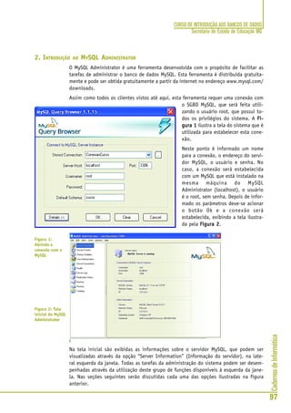 CadernosdeInformática
97
CURSO DE INTRODUÇÃO AOS BANCOS DE DADOS
Secretaria de Estado de Educação MG
2. INTRODUÇÃO AO MYSQL ADMINISTRATOR
O MySQL Administrator é uma ferramenta desenvolvida com o propósito de facilitar as
tarefas de administrar o banco de dados MySQL. Esta ferramenta é distribuída gratuita-
mente e pode ser obtida gratuitamente a partir da internet no endereço www.mysql.com/
downloads.
Assim como todos os clientes vistos até aqui, esta ferramenta requer uma conexão com
o SGBD MySQL, que será feita utili-
zando o usuário root, que possui to-
dos os privilégios do sistema. A Fi-Fi-Fi-Fi-Fi-
gura 1gura 1gura 1gura 1gura 1 ilustra a tela do sistema que é
utilizada para estabelecer esta cone-
xão.
Neste ponto é informado um nome
para a conexão, o endereço do servi-
dor MySQL, o usuário e senha. No
caso, a conexão será estabelecida
com um MySQL que está instalado na
mesma máquina do MySQL
Administrator (localhost), o usuário
é o root, sem senha. Depois de infor-
mado os parâmetros deve-se acionar
o botão Ok e a conexão será
estabelecida, exibindo a tela ilustra-
da pela Figura 2Figura 2Figura 2Figura 2Figura 2.
Na tela inicial são exibidas as informações sobre o servidor MySQL, que podem ser
visualizadas através da opção “Server Information” (Informação do servidor), na late-
ral esquerda da janela. Todas as tarefas da administração do sistema podem ser desem-
penhadas através da utilização deste grupo de funções disponíveis à esquerda da jane-
la. Nas seções seguintes serão discutidas cada uma das opções ilustradas na figura
anterior.
Figura 1:
Abrindo a
conexão com o
MySQL
Figura 2: Tela
inicial do MySQL
Administrator
 