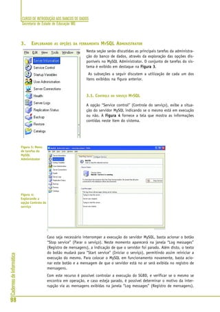CURSO DE INTRODUÇÃO AOS BANCOS DE DADOS
Secretaria de Estado de Educação MG
98
CadernosdeInformática
3. EXPLORANDO AS OPÇÕES DA FERRAMENTA MYSQL ADMINISTRATOR
Nesta seção serão discutidas as principais tarefas da administra-
ção do banco de dados, através da exploração das opções dis-
poníveis no MySQL Administrator. O conjunto de tarefas do sis-
tema é exibido em destaque na Figura 3Figura 3Figura 3Figura 3Figura 3.
As subseções a seguir discutem a utilização de cada um dos
itens exibidos na figura anterior.
3.1. CONTROLE DO SERVIÇO MYSQL
A opção “Service control” (Controle do serviço), exibe a situa-
ção do servidor MySQL indicando se o mesmo está em execução
ou não. A Figura 4Figura 4Figura 4Figura 4Figura 4 fornece a tela que mostra as informações
contidas neste item do sistema.
Caso seja necessário interromper a execução do servidor MySQL, basta acionar o botão
“Stop service” (Parar o serviço). Neste momento aparecerá na janela “Log messages”
(Registro de mensagens), a indicação de que o servidor foi parado. Além disto, o texto
do botão mudará para “Start service” (Iniciar o serviço), permitindo assim reiniciar a
execução do mesmo. Para colocar o MySQL em funcionamento novamente, basta acio-
nar este botão e a mensagem de que o servidor está no ar será exibida no registro de
mensagens.
Com este recurso é possível controlar a execução do SGBD, e verificar se o mesmo se
encontra em operação, e caso esteja parado, é possível determinar o motivo da inter-
rupção via as mensagens exibidas na janela “Log messages” (Registro de mensagens).
Figura 3: Menu
de tarefas do
MySQL
Administrator
Figura 4:
Explorando a
opção Controle do
serviço
 