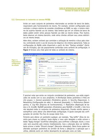 CadernosdeInformática
99
CURSO DE INTRODUÇÃO AOS BANCOS DE DADOS
Secretaria de Estado de Educação MG
3.2. CONFIGURANDO OS PARÂMETROS DO SERVIDOR MYSQL
Existe um vasto conjunto de parâmetros relacionados ao servidor de banco de dados,
responsáveis pelo funcionamento do mesmo. Por exemplo, existem configurações para
controlar o número máximo de conexões simultâneas ao SGBD, ou seja, o número máxi-
mo de usuários fazendo uso do sistema. Vale lembrar que em um sistema de banco de
dados podem existir várias pessoas fazendo uso dele ao mesmo tempo. Para ilustrar,
basta observar um sistema bancário, onde vários clientes utilizam seus caixas eletrôni-
cos ao mesmo tempo.
Além disto, existem variáveis que controlam a utilização de memória e disco pelo siste-
ma, controlando assim o uso de recursos da máquina e do sistema operacional. Todas as
configurações do MySQL estão disponíveis a partir do item “Startup variables” (Variá-
veis de iniciação), que são popularmente conhecidas como variáveis de configuração. A
Figura 5Figura 5Figura 5Figura 5Figura 5 fornece uma visão geral de todas as variáveis do sistema.
É possível notar que existe um conjunto considerável de parâmetros, que estão organi-
zados de acordo com os seus propósitos. A distribuição destes parâmetros é feita em
oito grupos: 1. General parameters (Parâmetros gerais), 2. Security (Segurança), 3.
Networking (Configurações de rede), 4. Advanced (Avançado), 5. Performance (Desem-
penho), 6. Log files (Arquivos de monitoramento), 7. Replication (Replicação de da-
dos) e 8. InnoDB, MyISAM parameters (Parâmetros para MyISAM e InnoDB ). Este livro
não abordará todos os conjuntos de parâmetros disponíveis, ficando restrito apenas a
exemplificar como alterar uma determinada configuração. O ajuste avançado das confi-
gurações do servidor fica fora do escopo deste livro.
Portanto para alterar um parâmetro qualquer, por exemplo, “Key buffer” (Área de me-
mória para chaves ou índices), basta digitar o novo valor desejado e então acionar o
botão “Apply changes” (Confirmar alterações), para confirmar a alteração. Assim, o novo
valor será assumido pelo sistema imediatamente. Caso a alteração deva ser desfeita,
basta acionar o botão “Discard changes” (Descartar alterações). Desta forma podem ser
alterados quaisquer parâmetros do servidor de forma a adequá-los à aplicação que o
utiliza, obtendo assim um melhor desempenho da aplicação como um todo.
Figura 5:
Explorando as
configurações
do sistema
 