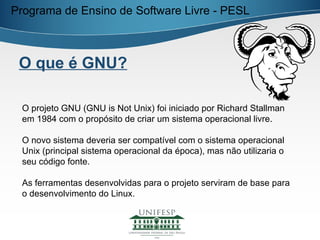 Programa de Ensino de Software Livre - PESL



 O que é GNU?

 O projeto GNU (GNU is Not Unix) foi iniciado por Richard Stallman
 em 1984 com o propósito de criar um sistema operacional livre.

 O novo sistema deveria ser compatível com o sistema operacional
 Unix (principal sistema operacional da época), mas não utilizaria o
 seu código fonte.

 As ferramentas desenvolvidas para o projeto serviram de base para
 o desenvolvimento do Linux.
 