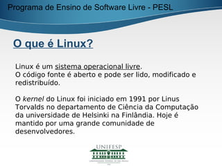 Programa de Ensino de Software Livre - PESL



 O que é Linux?
 Linux é um sistema operacional livre.
 O código fonte é aberto e pode ser lido, modificado e
 redistribuído.

 O kernel do Linux foi iniciado em 1991 por Linus
 Torvalds no departamento de Ciência da Computação
 da universidade de Helsinki na Finlândia. Hoje é
 mantido por uma grande comunidade de
 desenvolvedores.
 