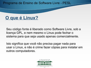 Programa de Ensino de Software Livre - PESL



 O que é Linux?

 Seu código fonte é liberado como Software Livre, sob a
 licença GPL, e nem mesmo o Linus pode fechar o
 sistema para que seja usado apenas comercialmente.

 Isto significa que você não precisa pagar nada para
 usar o Linux, e não é crime fazer cópias para instalar em
 outros computadores.
 