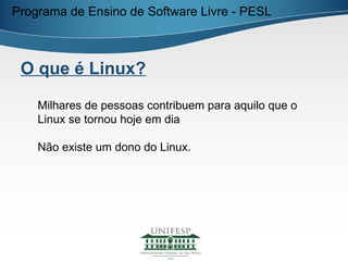 Programa de Ensino de Software Livre - PESL



 O que é Linux?

    Milhares de pessoas contribuem para aquilo que o
    Linux se tornou hoje em dia

    Não existe um dono do Linux.
 