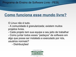 Programa de Ensino de Software Livre - PESL



 Como funciona esse mundo livre?

    O Linux não é tudo.
    - A comunidade é granularizada; existem muitos
    projetos livres.
    - Cada projeto tem sua equipe e seu jeito de trabalhar
    - Como juntar todos esses “pedaços” de software em
    algo que possa ser instalado e executado por nós,
    usuários normais?
        - Distribuições!
 