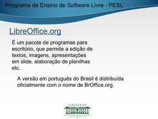 Programa de Ensino de Software Livre - PESL



 LibreOffice.org
  É um pacote de programas para
  escritório, que permite a edição de
  textos, imagens, apresentações
  em slide, elaboração de planilhas
  etc.

    A versão em português do Brasil é distribuída
    oficialmente com o nome de BrOffice.org.
 