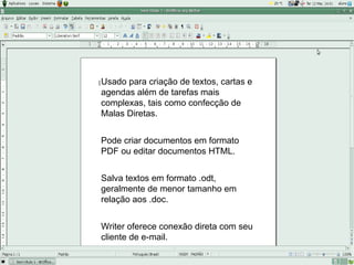 Usado para criação de textos, cartas e
agendas além de tarefas mais
complexas, tais como confecção de
Malas Diretas.


Pode criar documentos em formato
PDF ou editar documentos HTML.


Salva textos em formato .odt,
geralmente de menor tamanho em
relação aos .doc.


Writer oferece conexão direta com seu
cliente de e-mail.
 