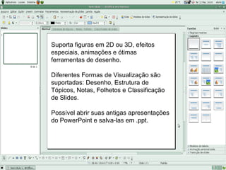 Suporta figuras em 2D ou 3D, efeitos
especiais, animações e ótimas
ferramentas de desenho.

Diferentes Formas de Visualização são
suportadas: Desenho, Estrutura de
Tópicos, Notas, Folhetos e Classificação
de Slides.

Possível abrir suas antigas apresentações
do PowerPoint e salva-las em .ppt.
 