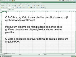 O BrOffice.org Calc é uma planilha de cálculo como o já
conhecido Microsoft Excel.

Possui um sistema de manipulação de séries para
gráficos baseada na disposição dos dados de uma
planilha.

O Calc é capaz de escrever a folha de cálculo como um
arquivo PDF.
 