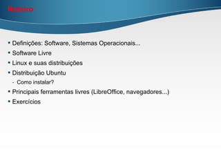 Roteiro



 Definições: Software, Sistemas Operacionais...
 Software Livre
 Linux e suas distribuições
 Distribuição Ubuntu
 - Como instalar?
 Principais ferramentas livres (LibreOffice, navegadores...)
 Exercícios
 