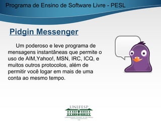 Programa de Ensino de Software Livre - PESL



 Pidgin Messenger
   Um poderoso e leve programa de
mensagens instantâneas que permite o
uso de AIM,Yahoo!, MSN, IRC, ICQ, e
muitos outros protocolos, além de
permitir você logar em mais de uma
conta ao mesmo tempo.
 