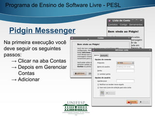 Programa de Ensino de Software Livre - PESL



  Pidgin Messenger
Na primeira execução você
deve seguir os seguintes
passos:
   → Clicar na aba Contas
   → Depois em Gerenciar
      Contas
   → Adicionar
 