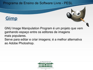 Programa de Ensino de Software Livre - PESL



 Gimp

GNU Image Manipulation Program é um projeto que vem
ganhando espaço entre os editores de imagens
mais populares.
Serve para editar e criar imagens; é a melhor alternativa
ao Adobe Photoshop.
 