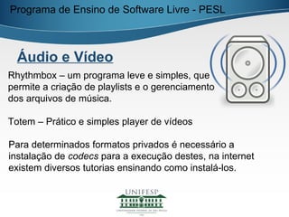 Programa de Ensino de Software Livre - PESL



  Áudio e Vídeo
Rhythmbox – um programa leve e simples, que
permite a criação de playlists e o gerenciamento
dos arquivos de música.

Totem – Prático e simples player de vídeos

Para determinados formatos privados é necessário a
instalação de codecs para a execução destes, na internet
existem diversos tutorias ensinando como instalá-los.
 