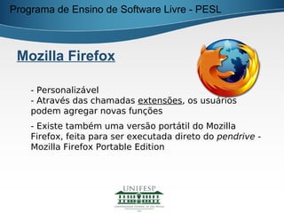 Programa de Ensino de Software Livre - PESL



 Mozilla Firefox

    - Personalizável
    - Através das chamadas extensões, os usuários
    podem agregar novas funções
    - Existe também uma versão portátil do Mozilla
    Firefox, feita para ser executada direto do pendrive -
    Mozilla Firefox Portable Edition
 