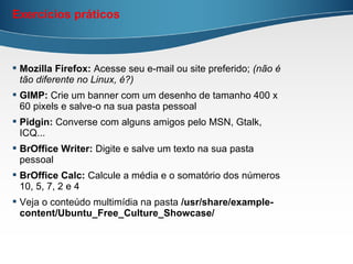 Exercícios práticos



 Mozilla Firefox: Acesse seu e-mail ou site preferido; (não é
  tão diferente no Linux, é?)
 GIMP: Crie um banner com um desenho de tamanho 400 x
  60 pixels e salve-o na sua pasta pessoal
 Pidgin: Converse com alguns amigos pelo MSN, Gtalk,
  ICQ...
 BrOffice Writer: Digite e salve um texto na sua pasta
  pessoal
 BrOffice Calc: Calcule a média e o somatório dos números
  10, 5, 7, 2 e 4
 Veja o conteúdo multimídia na pasta /usr/share/example-
  content/Ubuntu_Free_Culture_Showcase/
 