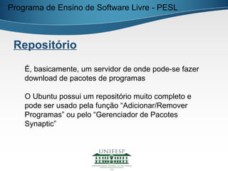 Programa de Ensino de Software Livre - PESL



 Repositório

    É, basicamente, um servidor de onde pode-se fazer
    download de pacotes de programas

    O Ubuntu possui um repositório muito completo e
    pode ser usado pela função “Adicionar/Remover
    Programas” ou pelo “Gerenciador de Pacotes
    Synaptic”
 