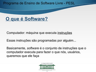 Programa de Ensino de Software Livre - PESL



 O que é Software?

 Computador: máquina que executa instruções

 Essas instruções são programadas por alguém...

 Basicamente, software é o conjunto de instruções que o
 computador executa para fazer o que nós, usuários,
 queremos que ele faça
 