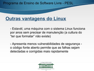 Programa de Ensino de Software Livre - PESL



 Outras vantagens do Linux

    - Estavél, uma máquina com o sistema Linux funciona
    por anos sem precisar de manutenção (a cultura do
    “ter que formatar” não existe)

    - Apresenta menos vulnerabilidades de segurança -
    o código fonte aberto permite que as falhas sejam
    detectadas e corrigidas mais rapidamente
 