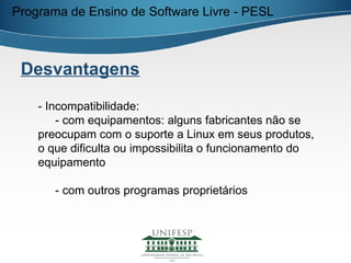 Programa de Ensino de Software Livre - PESL



 Desvantagens

    - Incompatibilidade:
        - com equipamentos: alguns fabricantes não se
    preocupam com o suporte a Linux em seus produtos,
    o que dificulta ou impossibilita o funcionamento do
    equipamento

       - com outros programas proprietários
 