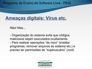 Programa de Ensino de Software Livre - PESL



 Ameaças digitais: Vírus etc.

    Não! Mas...

    - Organização do sistema evita que códigos
    maliciosos sejam executados ocultamente.
    - Para realizar operações “de risco” (instalar
    programas, remover arquivos do sistema etc.) é
    preciso ter permissões de “superusuário” (root)
 