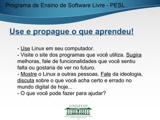 Programa de Ensino de Software Livre - PESL



 Use e propague o que aprendeu!

    - Use Linux em seu computador.
    - Visite o site dos programas que você utiliza. Sugira
    melhoras, fale de funcionalidades que você sentiu
    falta ou gostaria de ver no futuro.
    - Mostre o Linux a outras pessoas. Fale da ideologia,
    discuta sobre o que você acha certo e errado no
    mundo digital de hoje...
    - O que você pode fazer para ajudar?
 