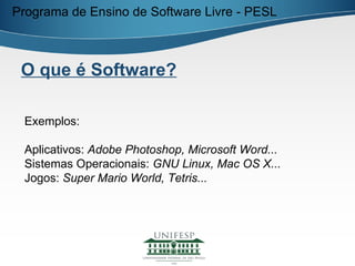 Programa de Ensino de Software Livre - PESL



 O que é Software?

 Exemplos:

 Aplicativos: Adobe Photoshop, Microsoft Word...
 Sistemas Operacionais: GNU Linux, Mac OS X...
 Jogos: Super Mario World, Tetris...
 