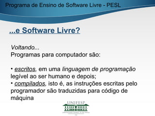 Programa de Ensino de Software Livre - PESL



 ...e Software Livre?

 Voltando...
 Programas para computador são:

 • escritos, em uma linguagem de programação
 legível ao ser humano e depois;
 • compilados, isto é, as instruções escritas pelo
 programador são traduzidas para código de
 máquina
 
