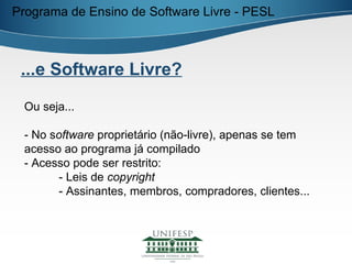 Programa de Ensino de Software Livre - PESL



 ...e Software Livre?

 Ou seja...

 - No software proprietário (não-livre), apenas se tem
 acesso ao programa já compilado
 - Acesso pode ser restrito:
       - Leis de copyright
       - Assinantes, membros, compradores, clientes...
 