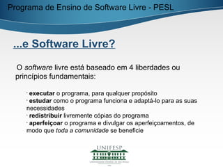 Programa de Ensino de Software Livre - PESL



 ...e Software Livre?

 O software livre está baseado em 4 liberdades ou
 princípios fundamentais:

    •
      executar o programa, para qualquer propósito
    •
      estudar como o programa funciona e adaptá-lo para as suas
    necessidades
    •
      redistribuir livremente cópias do programa
    •
      aperfeiçoar o programa e divulgar os aperfeiçoamentos, de
    modo que toda a comunidade se beneficie
 