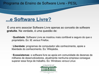 Programa de Ensino de Software Livre - PESL



 ...e Software Livre?
 É uma erro associar Software Livre apenas ao conceito de software
 gratuito. Na verdade, é uma questão de:

    •
     Qualidade: Software Livre se mostrou mais confiável e seguro do que o
    proprietário. Ex: IE versus Firefox.

    •
      Liberdade: programas de computador são conhecimento, apoie a
    liberdade do conhecimento. Ex: Wikipédia.

    •
     Ecossistemas: o software livre se apoia em comunidade de dezenas de
    milhares de desenvolvedores, atualmente nenhuma empresa consegue
    superar essa força de trabalho. Ex: Windows versus Linux
 