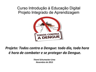 Curso Introdução à Educação Digital
Projeto Integrado de Aprendizagem

Projeto: Todos contra a Dengue: todo dia, toda hora
é hora de combater e se proteger da Dengue.
Thami Schumacker Lima
Novembro de 2013

 