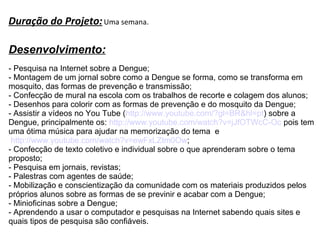 Duração do Projeto: Uma semana.
Desenvolvimento:
- Pesquisa na Internet sobre a Dengue;
- Montagem de um jornal sobre como a Dengue se forma, como se transforma em
mosquito, das formas de prevenção e transmissão;
- Confecção de mural na escola com os trabalhos de recorte e colagem dos alunos;
- Desenhos para colorir com as formas de prevenção e do mosquito da Dengue;
- Assistir a vídeos no You Tube (http://www.youtube.com/?gl=BR&hl=pt) sobre a
Dengue, principalmente os: http://www.youtube.com/watch?v=jJfOTWcC-Oc pois tem
uma ótima música para ajudar na memorização do tema e
http://www.youtube.com/watch?v=ewFxLZtm0Ow;
- Confecção de texto coletivo e individual sobre o que aprenderam sobre o tema
proposto;
- Pesquisa em jornais, revistas;
- Palestras com agentes de saúde;
- Mobilização e conscientização da comunidade com os materiais produzidos pelos
próprios alunos sobre as formas de se previnir e acabar com a Dengue;
- Minioficinas sobre a Dengue;
- Aprendendo a usar o computador e pesquisas na Internet sabendo quais sites e
quais tipos de pesquisa são confiáveis.

 