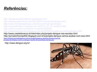 Referências:
http://dengueportalprofessor.wordpress.com/
http://www.guiadasdicas.com/2013/02/sintomas-da-dengue.html
http://www.combateadengue.com.br/prevencao-da-dengue/
http://equipe3maisvc.blogspot.com.br/2012_01_01_archive.html
http://www.youtube.com/watch?v=ewFxLZtm0Ow
http://espacoeducar-liza.blogspot.com.br/2009/07/projeto-eu-contra-dengue.html
http://www.castelobranco.br/site/index.php/projeto-dengue-nas-escolas.html
http://jornalzinhociep502.blogspot.com.br/p/projeto-dengue-vamos-acabar-com-isso.html
http://noticias.portalbraganca.com.br/saude/braganca-paulista-primeira-fase-do
arrastao-da-limpeza-contra-a-dengue-recolhe-26-caminhoes-de-lixo.php

http://www.dengue.org.br/

 