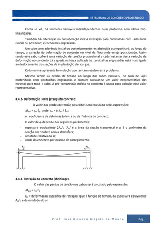 P r o f . J o s é R i c a r d o B r í g i d o d e M o u r a Pág
105
Como se vê, há inúmeras variáveis interdependentes num problema com várias não-
linearidades.
Também há diferenças na consideração dessa interação para cordoalhas com aderência
(inicial ou posterior) e cordoalhas engraxadas.
Um cabo com aderência inicial ou posteriormente restabelecida acompanhará, ao longo do
tempo, a variação da deformação do concreto no nível da fibra onde esteja posicionado. Assim
sendo este cabo sofrerá uma variação de tensão proporcional a cada instante desta variação de
deformação no concreto. Já a queda na força aplicada às cordoalhas engraxadas está mais ligada
ao deslocamento das seções de implantação das cargas.
Cada norma apresenta formulação que tentam resolver este problema.
Mesmo sendo as perdas de tensão ao longo dos cabos variáveis, no caso de lajes
protendidas com cordoalhas engraxadas é comum calcular-se um valor representativo das
mesmas para todo o cabo. A pré-compressão média no concreto é usada para calcular esse valor
representativo.
4.4.2- Deformação lenta (creep) do concreto:
O valor das perdas de tensão nos cabos será calculado pelas expressões:
fpcc = cc Ep onde cc = . fco / Eci;
: coeficiente de deformação lenta ou de fluência do concreto.
O valor de depende dos seguintes parâmetros:
- espessura equivalente 2Ac/u (Ac/ é a área da secção transversal e u é o perímetro da
secção em contato com a atmosfera;
- umidade relativa do ar;
- idade do concreto por ocasião do carregamento.
4.4.3- Retração do concreto (shrinkage).
O valor das perdas de tensão nos cabos será calculado pela expressão:
fpcs = cs Ep
cs = deformação específica de retração, que é função do tempo, da espessura equivalente
Ac/u e da umidade do ar
 