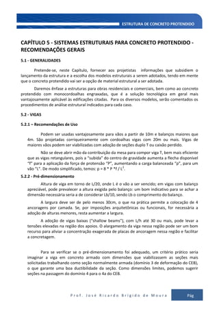 P r o f . J o s é R i c a r d o B r í g i d o d e M o u r a Pág
108
CAPÍTULO 5 - SISTEMAS ESTRUTURAIS PARA CONCRETO PROTENDIDO -
RECOMENDAÇÕES GERAIS
5.1 - GENERALIDADES
Pretende-se, neste Capítulo, fornecer aos projetistas informações que subsidiem o
lançamento da estrutura e a escolha dos modelos estruturais a serem adotados, tendo em mente
que o concreto protendido vai ser a opção de material estrutural a ser adotada.
Daremos ênfase a estruturas para obras residenciais e comerciais, bem como ao concreto
protendido com monocordoalhas engraxadas, que é a solução tecnológica em geral mais
vantajosamente aplicável às edificações citadas. Para os diversos modelos, serão comentados os
procedimentos de análise estrutural indicados para cada caso.
5.2 - VIGAS
5.2.1 – Recomendações de Uso
Podem ser usadas vantajosamente para vãos a partir de 10m e balanços maiores que
4m. São projetadas corriqueiramente com cordoalhas vigas com 20m ou mais. Vigas de
maiores vãos podem ser viabilizadas com adoção de seções duplo T ou caixão perdido.
Não se deve abrir mão da contribuição da mesa para compor viga T, bem mais eficiente
que as vigas retangulares, pois a “subida” do centro de gravidade aumenta a flecha disponível
“f” para a aplicação da força de protensão “P”, aumentando a carga balanceada “p”, para um
vão “L”. De modo simplificado, temos: p = 8 * P *f / L2
.
5.2.2 - Pré-dimensionamento
Altura de viga em torno de L/20, onde L é o vão a ser vencido; em vigas com balanço
apreciável, pode prevalecer a altura exigida pelo balanço: um bom indicativo para se achar a
dimensão necessária seria a de considerar Lb/10, sendo Lb o comprimento do balanço.
A largura deve ser de pelo menos 30cm, o que na prática permite a colocação de 4
ancoragens por camada. Se, por imposições arquitetônicas ou funcionais, for necessária a
adoção de alturas menores, resta aumentar a largura.
A adoção de vigas baixas (“shallow beams”), com L/h até 30 ou mais, pode levar a
tensões elevadas na região dos apoios. O alargamento da viga nessa região pode ser um bom
recurso para aliviar a concentração exagerada de placas de ancoragem nessa região e facilitar
a concretagem.
Para se verificar se o pré-dimensionamento foi adequado, um critério prático seria
imaginar a viga em concreto armado com dimensões que viabilizassem as seções mais
solicitadas trabalhando como seção normalmente armada (domínio 3 de deformação do CEB),
o que garante uma boa ductibilidade da seção. Como dimensões limites, podemos sugerir
seções na passagem do domínio 4 para o 4a do CEB.
 