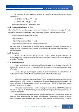 P r o f . J o s é R i c a r d o B r í g i d o d e M o u r a Pág
109
As equações (1) e (2) seguintes retratam as condições acima propostas para seções
retangulares:
d = 2,4626 [ Mk / (b.fck)] 1/2
(1)
d = 2,1918 [ Mk / (b.fck)] ½
(2)
onde b é a largura e Mk é o momento fletor .
5.2.3- Vantagens da utilização de vigas.
- são muito eficientes quando incorporadas aos pórticos de contraventamento às cargas de vento;
- Permite ao projetista ou construtor optar por diversas soluções para a escolha das lajes:
- lajes volterranas (protendidas ou não);
- lajes alveolares;
- lajes treliçadas (protendidas ou não);
- lajes nervuradas em concreto armado ou protendido.
Nas lajes onde há necessidade de material inerte, podem ser utilizados tijolos cerâmicos,
isopor (EPS) ou caixas removíveis. O nível de protensão geralmente usado não danifica os
materiais usados.
5.2.4- Limitações
Devem ser evitadas dimensões que levem a tensões médias de protensão acima de
8MPa (80Kgf/cm²). Compressões médias muito elevadas propiciam maiores valores de perdas
imediatas e diferidas.
5.2.5- Modelo Estrutural
Podem ser utilizados os modelos simplificados de viga, ou os de vigas integrantes de
pórticos. Em ambos os casos, o responsável pelo dimensionamento dos pilares deve estar
informado.
Em caso de vigas que integram pórticos de contraventamento às ações laterais do
vento, os momentos nos nós devem ser adicionados às extremidades das vigas.
Como roteirização de procedimentos em escritórios, sugerimos que sejam utilizados os
programas gerais (TQS, Eberick, ...) para geração de esquemas que contenham os vãos e as
cargas aplicadas. Os diagramas de esforços (principalmente o DMF), se disponíveis, podem
orientar o lançamento de cabos.
Feitos o dimensionamento e a análise em programas específicos (ADAPT PT) podem ser
editados os arquivos de detalhamento gerados pelo programa geral, ficando a protensão para
ser detalhada à parte.
Outra alternativa seria a de se lançar a protensão como um caso de carga, dentro do
programa geral. A vantagem é que podem ser usados para o pavimento modelos de análise
mais sofisticados disponibilizados pelo programa geral (grelhas, elementos finitos,...); nestes
 
