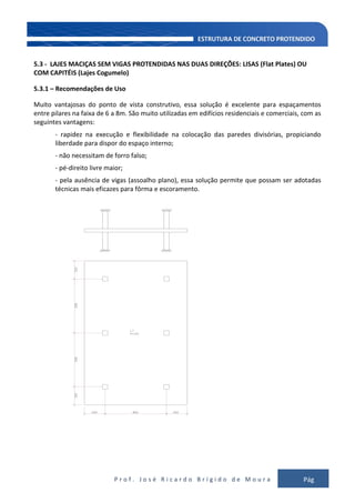 P r o f . J o s é R i c a r d o B r í g i d o d e M o u r a Pág
111
5.3 - LAJES MACIÇAS SEM VIGAS PROTENDIDAS NAS DUAS DIREÇÕES: LISAS (Flat Plates) OU
COM CAPITÉIS (Lajes Cogumelo)
5.3.1 – Recomendações de Uso
Muito vantajosas do ponto de vista construtivo, essa solução é excelente para espaçamentos
entre pilares na faixa de 6 a 8m. São muito utilizadas em edifícios residenciais e comerciais, com as
seguintes vantagens:
- rapidez na execução e flexibilidade na colocação das paredes divisórias, propiciando
liberdade para dispor do espaço interno;
- não necessitam de forro falso;
- pé-direito livre maior;
- pela ausência de vigas (assoalho plano), essa solução permite que possam ser adotadas
técnicas mais eficazes para fôrma e escoramento.
 