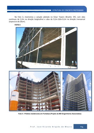 P r o f . J o s é R i c a r d o B r í g i d o d e M o u r a Pág
112
Na Foto 3, mostramos a solução adotada no César Towers (Brasília- DF), com vãos
contínuos de 5,5m na direção longitudinal e vãos de 9,1m-3,8m-9,1m na direção transversal
(espessura de 20cm) .
FOTO 3
Foto 4 - Prédios residenciais em Fortaleza (Projeto da MD Engenheiros Associados)
 