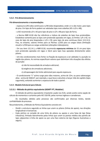 P r o f . J o s é R i c a r d o B r í g i d o d e M o u r a Pág
113
5.3.2 - Pré-dimensionamento
Pré-dimensionamento e recomendações
- espessura L/45 (vãos contínuos) a L/40 (vãos biapoiados), onde L é o vão maior, para lajes
de piso. Em lajes de forro podem ser adotadas lajes mais esbeltas (45 ≤ L/h ≤ 48);
- o ACI recomenda L/h ≤ 42 para lajes de piso e L/h ≤ 48 para lajes de forro;
- a Norma NBR 6118 não faz referência a índices de esbeltez de lajes lisas protendidas.
Estabelece somente para as lajes com protensão apoiadas em vigas, os limites: L/h ≤ 42, no
caso de lajes de piso biapoiadas e L/h ≤ 50, para lajes de piso contínuas (item 13.2.4.1).
Fixa, no entanto, valores limites para as flechas: L/250 para as cargas totais (limitação
visual) e L/350 para as cargas acidentais (vibrações indesejáveis);
- Em seu item 13.2.4.1, a NBR 6118, recomenda espessuras mínimas de 15 cm para lajes
com protensão apoiadas em vigas e 16cm para lajes lisas apoiadas diretamente sobre
pilares.
- Um dos condicionantes mais fortes na fixação da espessura a ser adotada é a punção na
região dos pilares. As normas especificam valores quer delimitam três situações dos efeitos
da punção:
a) não há necessidade de armadura adicional;
b) exigência de armaduras adicionais;
c) ultrapassagem do limite admissível para aquela espessura.
- O condicionante “c” acima surge para vãos maiores, acima de 12m, ou para sobrecargas
altas - acima de 5kN/m², por exemplo, o que leva o calculista a lançar mão de capitéis (lajes
cogumelo), evitando aumentar a espessura de todo o painel.
5.3.3 - Modelo Estrutural para Cálculo
5.3.3.1 - Método do pórtico equivalente (ADAPT-PT, Modeler)
O método do pórtico equivalente é bastante usado nos EUA, sendo aceito como opção de
cálculo de momentos e cortantes pelo ACI 318-99, pelas normas inglesas e canadenses.
Os resultados obtidos pelo processo são confirmados por diversos testes, dando
confiabilidade do processo.
Resumidamente, o Método do Pórtico Equivalente consiste em:
- Dividir a estrutura seguindo as linhas que unem os pilares (linhas de apoio), nas direções
longitudinal e transversal;
- Cada pórtico se compõe de uma linha de pilares ou apoios e uma faixa de laje (faixa
tributária), limitada lateralmente pelas linhas que unem os pontos médios dos painéis de
lajes adjacentes à linha de apoio ou por uma face externa da laje (Figuras ilustrativas a
seguir);
 
