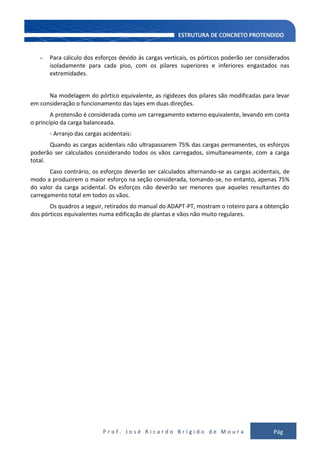 P r o f . J o s é R i c a r d o B r í g i d o d e M o u r a Pág
114
- Para cálculo dos esforços devido às cargas verticais, os pórticos poderão ser considerados
isoladamente para cada piso, com os pilares superiores e inferiores engastados nas
extremidades.
Na modelagem do pórtico equivalente, as rigidezes dos pilares são modificadas para levar
em consideração o funcionamento das lajes em duas direções.
A protensão é considerada como um carregamento externo equivalente, levando em conta
o princípio da carga balanceada.
- Arranjo das cargas acidentais:
Quando as cargas acidentais não ultrapassarem 75% das cargas permanentes, os esforços
poderão ser calculados considerando todos os vãos carregados, simultaneamente, com a carga
total.
Caso contrário, os esforços deverão ser calculados alternando-se as cargas acidentais, de
modo a produzirem o maior esforço na seção considerada, tomando-se, no entanto, apenas 75%
do valor da carga acidental. Os esforços não deverão ser menores que aqueles resultantes do
carregamento total em todos os vãos.
Os quadros a seguir, retirados do manual do ADAPT-PT, mostram o roteiro para a obtenção
dos pórticos equivalentes numa edificação de plantas e vãos não muito regulares.
 