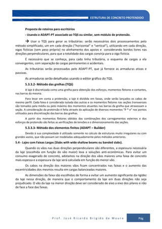 P r o f . J o s é R i c a r d o B r í g i d o d e M o u r a Pág
122
Proposta de roteiros para escritórios
- Usando o ADAPT-PT associado ao TQS ou similar, sem módulo de protensão.
→ Usar o TQS para gerar as tributárias: serão necessários dois processamentos pelo
método simplificado, um em cada direção (“horizontal” e “vertical”), utilizando em cada direção,
vigas fictícias (sem peso próprio) no alinhamento dos apoios e considerando bordos livres nas
direções perpendiculares, para que a totalidade das cargas convirja para a viga fictícia.
É necessário que se conheça, para cada linha tributária, o esquema de cargas a ela
convergentes, com separação de cargas permanentes e acidentais.
As tributárias serão processadas pelo ADAPT-PT, que já fornece as armaduras ativas e
passivas.
As armaduras serão detalhadas usando o editor gráfico do TQS.
5.3.3.2- Método das grelhas (TQS)
A laje é discretizada como uma grelha para obtenção dos esforços, momentos fletores e cortantes,
nas barras da mesma.
Para levar em conta a protensão, a laje é dividida em faixas, onde serão lançados os cabos de
mesmo perfil. Cada faixa é considerada isolada das outras e os momentos fletores nas seções transversais
são tomados pela média ou pelo máximo dos momentos atuantes nas barras da grelha que atravessam a
seção. A consideração da protensão é feita através da aplicação de diversos momentos “P * e” nos pontos
utilizados para discretização das barras das grelhas.
A partir dos momentos fletores obtidos das combinações dos carregamentos externos e dos
esforços de protensão são feitas as verificações de tensões e o dimensionamento das seções.
5.3.3.3- Método dos elementos finitos (ADAPT – Builder)
Devido à sua complexidade é utilizado somente no cálculo de estruturas muito irregulares ou com
grandes vazios, que não possam ser modeladas adequadamente pelos métodos anteriores.
5.4 - Lajes com Faixas Largas (Slabs with wide shallow beams ou banded slabs).
Quando os vãos nas duas direções perpendiculares são diferentes, a espessura necessária
da laje (escolhida em função do vão maior) leva a soluções anti-econômicas. Para evitar um
consumo exagerado de concreto, adotamos na direção dos vãos maiores uma faixa de concreto
mais espessa e a espessura da laje será calculada em função do menor vão.
Os cabos na direção dos maiores vãos ficam concentrados nas faixas e o aumento das
excentricidades dos mesmos resulta em cargas balanceadas maiores.
As dimensões da faixa são escolhidas de forma a evitar um aumento significante da rigidez
da laje nessa direção, de maneira que o comportamento da laje em duas direções não seja
prejudicado. O vão da laje na menor direção deve ser considerado de eixo a eixo dos pilares e não
de face a face das faixas.
 