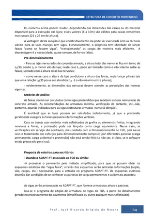 P r o f . J o s é R i c a r d o B r í g i d o d e M o u r a Pág
125
Os números acima podem mudar, dependendo das dimensões das caixas ou do material
disponível para a execução das lajes; esses valores (8 a 10m) são válidos para caixas removíveis
mais usuais (21 a 26 cm de altura).
A vantagem desta solução é que construtivamente ela pode ser executada com as técnicas
viáveis para as lajes maciças sem vigas. Estruturalmente, o projetista tem liberdade de lançar
faixas “como se fossem vigas”, “transportando” as cargas de maneira mais eficiente. A
desvantagem é a necessidade, quase sempre, de forros falsos.
Pré-dimensionamento
- Para as lajes nervuradas de concreto armado, a altura total das nervuras fica em torno de
L1/30, sendo L1 o menor vão da laje; neste caso L1 pode ser tomado como o vão interno entre as
faixas, somado com a altura total das nervuras;
- como nesse caso a altura da laje condiciona a altura das faixas, resta lançar pilares tais
que uma relação L2/35 possa ser atendida (L2 é o vão máximo entre pilares);
- evidentemente, as dimensões das nervuras devem atender as prescrições das normas
vigentes.
Modelos de Análise
As faixas devem ser calculadas como vigas protendidas que recebem as lajes nervuradas de
concreto armado. As recomendações de armadura mínima, verificação de cortante, etc...são,
portanto, aquelas indicadas para as vigas (estruturas armadas numa só direção).
É aceitável que as lajes possam ser calculadas isoladamente, já que a protensão
geralmente assegura às faixas pequenas deformações verticais.
Caso se deseje usar modelos mais sofisticados de grelha ou elementos finitos, integrando
nervuras e faixas, a protensão pode ser lançada como carga equivalente. Nesse caso, as
verificações em serviço são aceitáveis, mas cuidado com o dimensionamento no ELU, pois nesse
caso o tratamento dos esforços para dimensionamento composto por diferentes parcelas (carga
permanente, carga acidental e protensão) não está sendo feito (a não ser, é claro, se o software
esteja preparado para isso).
Proposta de roteiros para escritórios
- Usando o ADAPT-PT associado ao TQS ou similar.
→ processar o pavimento pelo método simplificado, para que se possam obter os
esquemas estáticos das “vigas faixa”; através dos esquemas serão retiradas informações (seção,
vão, cargas, etc.) necessárias para a entrada no programa ADAPT-PT. Os esquemas estáticos
deverão dar condições de se conhecer as parcelas de carga permanentes e acidentais atuantes;
As vigas serão processadas no ADAPT-PT, que fornece armaduras ativas e passivas.
Usa-se o programa de edição de armadura de vigas do TQS, a partir do detalhamento
gerado no processamento do pavimento (simplificado ou outro qualquer mais sofisticado).
 