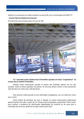 P r o f . J o s é R i c a r d o B r í g i d o d e M o u r a Pág
126
Detalha-se a protensão com editores gráficos ou Auto CAD, com as informações do ADAPT-PT
- Usando TQS Com Módulo de Protensão:
Procedimentos preconizados pelos manuais do TQS.
5.6 - Lajes Nervuradas Unidirecionais Protendidas apoiadas em Faixas “Longitudinais” de
mesma altura, também Protendidas.
Solução muito interessante quando os pilares são alinhados apenas em um dos
sentidos. Usam-se faixas apoiadas nos pilares. As nervuras devem vencer o vão transversal;
este vão deve ser maior que o vão das faixas.
Este sistema é ideal quando se tem edificações retangulares, com um lado bem maior
que o outro.
Como ordem de grandeza em que a solução se mostra interessante poderíamos
apontar painéis com vãos a partir de 7m. Como a laje é bi apoiada, a protensão é “bem vinda”
para resolver o problema de deformação Dependendo do material ou da caixa para a
confecção das nervuras, podemos ter lajes maiores (até 16m).
 