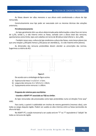 P r o f . J o s é R i c a r d o B r í g i d o d e M o u r a Pág
127
As faixas devem ter vãos menores e sua altura está condicionada a altura da laje
nervurada.
Construtivamente essa laje pode ser executada com as mesmas técnicas das soluções
anteriores.
Pré-dimensionamento
- As lajes geralmente têm sua altura determinada pelas deformações e deve ficar em torno
de L1/35, sendo L1 o vão interno entre as faixas, somado com a altura total das nervuras;
apontaríamos como limite, lajes com esbeltez em torno de 40 (altura total inferior a de L1/40).
- Também nesse caso, a altura da laje condiciona a altura das faixas, resta lançar pilares tais
que uma relação L2/30 (pelo menos L2/35) possa ser atendida (L2 é o vão máximo entre pilares);
As dimensões das nervuras protendidas devem atender as prescrições das normas.
Sugerimos o critério do ACI:
Figura 5
De acordo com a simbologia da figura acima
a) Espessura da mesa: t ≥ s/12 e t ≥ 5cm;
b) Largura das nervuras: b ≥ h/3,5 e b ≥ 10cm;
c) Espaçamento entre nervuras: s ≤ 80cm.
Proposta de roteiros para escritórios
- Usando o ADAPT-PT associado ao TQS ou similar.
As lajes nervuradas são processadas como lajes protendidas numa só direção (“one way”
slab).
Para tanto, o painel é subdividido em trechos de mesma geometria (mesmos vãos), com
todas as cargas daquela região. Podem ser usados os vãos internos entre as faixas (acrescidos da
altura da laje).
No ADAPT-PT, a seção transversal a ser usada será em “T” ou “I” equivalente à “adição” de
todas as nervuras da região.
 