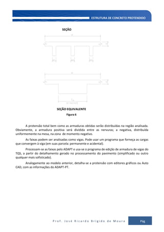 P r o f . J o s é R i c a r d o B r í g i d o d e M o u r a Pág
128
SEÇÃO
SEÇÃO EQUIVALENTE
Figura 6
A protensão total bem como as armaduras obtidas serão distribuídas na região analisada.
Obviamente, a armadura positiva será dividida entre as nervuras; a negativa, distribuída
uniformemente na mesa, na zona de momento negativo.
As faixas podem ser analisadas como vigas. Pode usar um programa que forneça as cargas
que convergem à viga (em suas parcela: permanente e acidental).
Processam-se as faixas pelo ADAPT e usa-se o programa de edição de armadura de vigas do
TQS, a partir do detalhamento gerado no processamento do pavimento (simplificado ou outro
qualquer mais sofisticado).
Analogamente ao modelo anterior, detalha-se a protensão com editores gráficos ou Auto
CAD, com as informações do ADAPT-PT.
 
