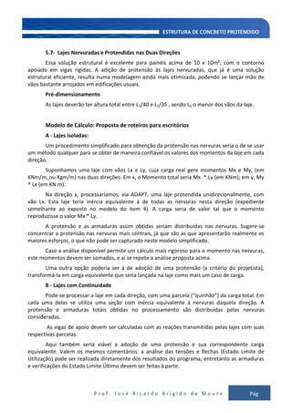 P r o f . J o s é R i c a r d o B r í g i d o d e M o u r a Pág
130
5.7- Lajes Nervuradas e Protendidas nas Duas Direções
Essa solução estrutural é excelente para painéis acima de 10 x 10m², com o contorno
apoiado em vigas rígidas. A adição de protensão às lajes nervuradas, que já é uma solução
estrutural eficiente, resulta numa modelagem ainda mais otimizada, podendo se lançar mão de
vãos bastante arrojados em edificações usuais.
Pré-dimensionamento
As lajes deverão ter altura total entre L1/40 e L1/35 , sendo L1 o menor dos vãos da laje.
Modelo de Cálculo: Proposta de roteiros para escritórios
A - Lajes isoladas:
Um procedimento simplificado para obtenção da protensão nas nervuras seria o de se usar
um método qualquer para se obter de maneira confiável os valores dos momentos da laje em cada
direção.
Suponhamos uma laje com vãos Lx e Ly, cuja carga real gere momentos Mx e My, (em
KNm/m, ou Kgm/m) nas duas direções. Em x, o Momento total seria Mx *.Ly (em KNm); em y, My
* Lx (em KN.m).
Na direção x, processaríamos, via ADAPT, uma laje protendida unidirecionalmente, com
vão Lx. Esta laje teria inércia equivalente à de todas as nervuras nesta direção (expediente
semelhante ao exposto no modelo do item 4). A carga seria de valor tal que o momento
reproduzisse o valor Mx * Ly.
A protensão e as armaduras assim obtidas seriam distribuídas nas nervuras. Sugere-se
concentrar a protensão nas nervuras mais centrais, já que são as que apresentarão realmente os
maiores esforços, o que não pode ser capturado neste modelo simplificado.
Caso a análise disponível permite um cálculo mais rigoroso para o momento nas nervuras,
este momentos devem ser somados, e aí se repete a análise proposta acima.
Uma outra opção poderia ser a de adoção de uma protensão (a critério do projetista),
transformá-la em carga equivalente que seria lançada na laje como mais um caso de carga.
B - Lajes com Continuidade
Pode-se processar a laje em cada direção, com uma parcela (“quinhão”) da carga total. Em
cada uma delas se utiliza uma seção com inércia equivalente à nervuras daquela direção. A
protensão e armaduras totais obtidas no processamento são distribuídas pelas nervuras
consideradas.
As vigas de apoio devem ser calculadas com as reações transmitidas pelas lajes com suas
respectivas parcelas.
Aqui também seria viável a adoção de uma protensão e sua correspondente carga
equivalente. Valem os mesmos comentários: a análise das tensões e flechas (Estado Limite de
Utilização) pode ser realizada diretamente dos resultados do programa; entretanto as armaduras
e verificações do Estado Limite Último devem ser feitas à parte.
 