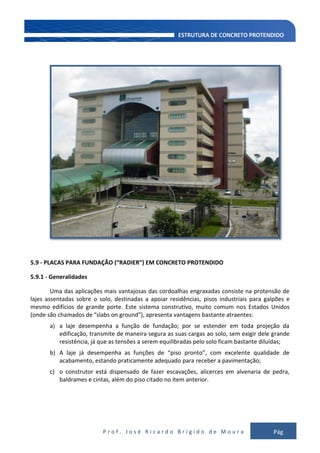 P r o f . J o s é R i c a r d o B r í g i d o d e M o u r a Pág
132
5.9 - PLACAS PARA FUNDAÇÃO (“RADIER”) EM CONCRETO PROTENDIDO
5.9.1 - Generalidades
Uma das aplicações mais vantajosas das cordoalhas engraxadas consiste na protensão de
lajes assentadas sobre o solo, destinadas a apoiar residências, pisos industriais para galpões e
mesmo edifícios de grande porte. Este sistema construtivo, muito comum nos Estados Unidos
(onde são chamados de “slabs on ground”), apresenta vantagens bastante atraentes:
a) a laje desempenha a função de fundação; por se estender em toda projeção da
edificação, transmite de maneira segura as suas cargas ao solo, sem exigir dele grande
resistência, já que as tensões a serem equilibradas pelo solo ficam bastante diluídas;
b) A laje já desempenha as funções de “piso pronto”, com excelente qualidade de
acabamento, estando praticamente adequado para receber a pavimentação;
c) o construtor está dispensado de fazer escavações, alicerces em alvenaria de pedra,
baldrames e cintas, além do piso citado no item anterior.
 