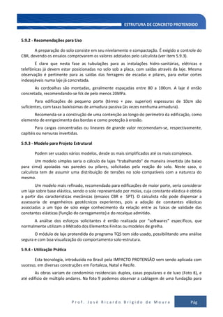 P r o f . J o s é R i c a r d o B r í g i d o d e M o u r a Pág
133
5.9.2 - Recomendações para Uso
A preparação do solo consiste em seu nivelamento e compactação. É exigido o controle do
CBR, devendo os ensaios comprovarem os valores adotados pelo calculista (ver item 5.9.3).
É claro que nesta fase as tubulações para as instalações hidro-sanitárias, elétricas e
telefônicas já devem estar posicionadas no solo sob a placa, com saídas através da laje. Mesma
observação é pertinente para as saídas das ferragens de escadas e pilares, para evitar cortes
indesejáveis numa laje já concretada.
As cordoalhas são montadas, geralmente espaçadas entre 80 a 100cm. A laje é então
concretada, recomendando-se fck de pelo menos 20MPa.
Para edificações de pequeno porte (térreo + pav. superior) espessuras de 10cm são
suficientes, com taxas baixíssimas de armadura passiva (às vezes nenhuma armadura).
Recomenda-se a construção de uma contenção ao longo do perímetro da edificação, como
elemento de enrigecimento das bordas e como proteção à erosão.
Para cargas concentradas ou lineares de grande valor recomendam-se, respectivamente,
capitéis ou nervuras invertidas.
5.9.3 - Modelo para Projeto Estrutural
Podem ser usados vários modelos, desde os mais simplificados até os mais complexos.
Um modelo simples seria o cálculo de lajes “trabalhando” de maneira invertida (de baixo
para cima) apoiadas nas paredes ou pilares, solicitadas pela reação do solo. Neste caso, o
calculista tem de assumir uma distribuição de tensões no solo compatíveis com a natureza do
mesmo.
Um modelo mais refinado, recomendado para edificações de maior porte, seria considerar
um laje sobre base elástica, sendo o solo representado por molas, cuja constante elástica é obtida
a partir das características mecânicas (ensaios CBR e SPT). O calculista não pode dispensar a
assessoria de engenheiros geotécnicos experientes, pois a adoção de constantes elásticas
associadas a um tipo de solo exige conhecimento da relação entre as faixas de validade das
constantes elásticas (função do carregamento) e do recalque admitido.
A análise dos esforços solicitantes é então realizada por “softwares” específicos, que
normalmente utilizam o Método dos Elementos Finitos ou modelos de grelha.
O módulo de laje protendida do programa TQS tem sido usado, possibilitando uma análise
segura e com boa visualização do comportamento solo-estrutura.
5.9.4 - Utilização Prática
Esta tecnologia, introduzida no Brasil pela IMPACTO PROTENSÃO vem sendo aplicada com
sucesso, em diversas construções em Fortaleza, Natal e Recife.
As obras variam de condomínio residenciais duplex, casas populares e de luxo (Foto 8), e
até edifício de múltiplo andares. Na foto 9 podemos observar a cablagem de uma fundação para
 