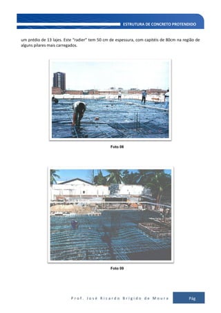 P r o f . J o s é R i c a r d o B r í g i d o d e M o u r a Pág
134
um prédio de 13 lajes. Este “radier” tem 50 cm de espessura, com capitéis de 80cm na região de
alguns pilares mais carregados.
Foto 08
Foto 09
 